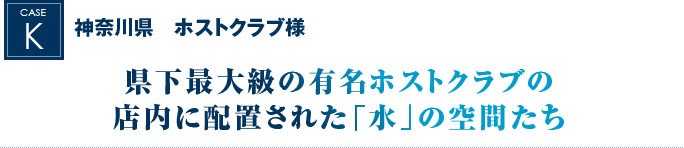 神奈川県　ホストクラブ様｜県下最大級の有名ホストクラブの店内に配置された「水」の空間たち