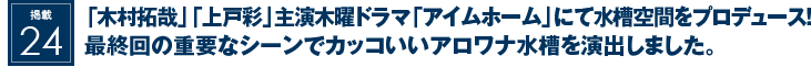 掲載24：『木村拓哉』『上戸彩』主演木曜ドラマ『アイムホーム』にて水槽空間をプロデュース！最終回の重要なシーンでカッコいいアロワナ水槽を演出しました。