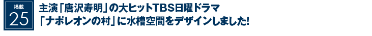 掲載25：主演『唐沢寿明』の大ヒットTBS日曜ドラマ『ナポレオンの村』に水槽空間をデザインしました！