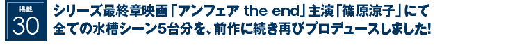 掲載28：シリーズ最終章映画「アンフェア the end」主演「篠原涼子」にて全ての水槽シーン5台分を、前作に続き再びプロデュースしました！