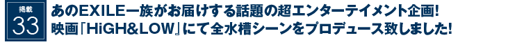 掲載35：あのEXILE一族がお届けする話題の超エンターテイメント企画！映画『HiGH＆LOW』にて全水槽シーンをプロデュース致しました！