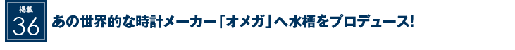 掲載36：あの世界的メーカー「オメガ」へ水槽をプロデュース！