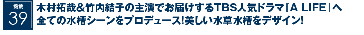 掲載39：木村拓哉＆竹内結子の主演でお届けするTBS人気ドラマ『A LIFE』へ全ての水槽シーンをプロデュース！美しい水草水槽をデザイン！