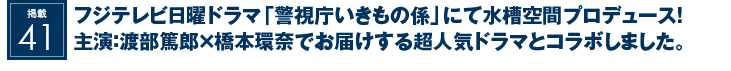 掲載41：フジテレビ日曜ドラマ『警視庁いきもの係』にて水槽空間プロデュース！