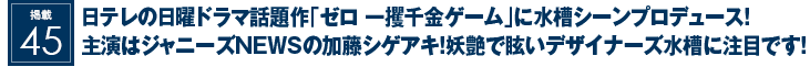 掲載45：日テレの日曜ドラマ話題作｢ゼロ 一攫千金ゲーム｣に水槽シーンプロデュース！主演はジャニーズNEWSの加藤シゲアキ！妖艶で眩いデザイナーズ水槽に注目です！