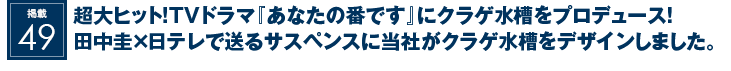 掲載49：超大ヒット！TVドラマ『あなたの番です』にクラゲ水槽をプロデュース！田中圭×日テレで送るサスペンスに当社がクラゲ水槽をデザインしました。