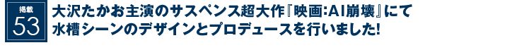 掲載53：大沢たかお主演のサスペンス超大作『映画：AI崩壊』にて水槽シーンのデザインとプロデュースを行いました！