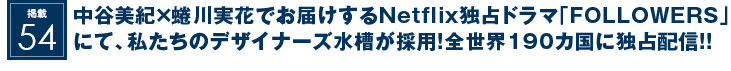 掲載54：中谷美紀×蜷川実花でお届けする待望のNetflix独占ドラマ｢FOLLOWERS｣(フォロワーズ)にて、私たちのデザイナーズ水槽が採用されました！全世界190カ国に独占配信！！