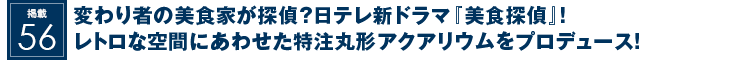 掲載56：変わり者の美食家が探偵？日テレ新ドラマ『美食探偵』！レトロな空間にあわせた特注丸形アクアリウムをプロデュース！