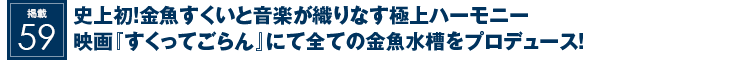 掲載59：史上初！金魚すくいと音楽が織りなす極上ハーモニー<br>映画『すくってごらん』にて全ての金魚水槽をプロデュース！