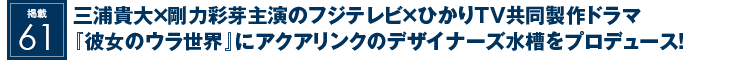 掲載61：三浦貴大×剛力彩芽主演のフジテレビ×ひかりTV共同製作ドラマ『彼女のウラ世界』にアクアリンクのデザイナーズ水槽をプロデュース！