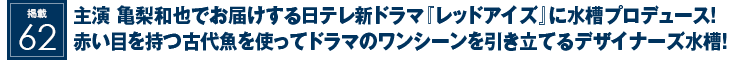 掲載62：主演 亀梨和也でお届けする日テレ新ドラマ『レッドアイズ』に水槽プロデュース！赤い目を持つ古代魚を使ってドラマのワンシーンを引き立てるデザイナーズ水槽！