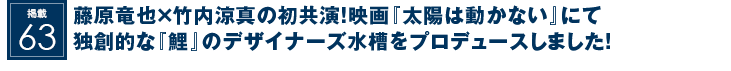 掲載63：藤原竜也×竹内涼真の初共演！映画『太陽は動かない』にて独創的な『鯉』のデザイナーズ水槽をプロデュースしました！