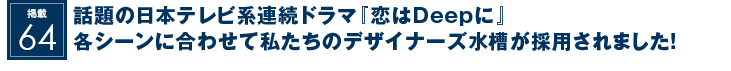 掲載64：話題の日本テレビ系連続ドラマ『恋はDeepに』各シーンに合わせて私たちのデザイナーズ水槽が採用されました！