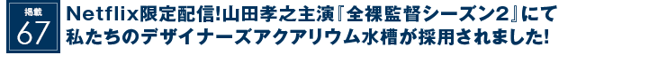 掲載67：Netflix限定配信！山田孝之主演『全裸監督シーズン２』にて私たちのデザイナーズアクアリウム水槽が採用されました！