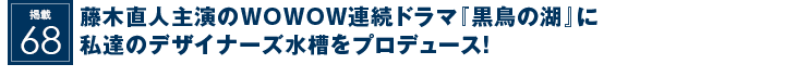 掲載68：藤木直人主演のWOWOW連続ドラマ『黒鳥の湖』に私達のデザイナーズ水槽をプロデュース！