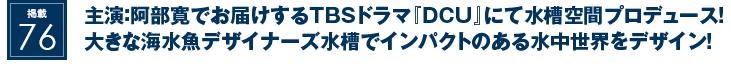 掲載76：主演：阿部寛でお届けするTBSドラマ『ＤＣＵ』にて水槽空間プロデュース！大きな海水魚デザイナーズ水槽でインパクトのある水中世界をデザイン！