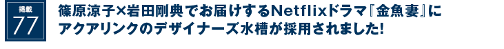 掲載77：篠原涼子×岩田剛典でお届けするNetflixドラマ『金魚妻』にアクアリンクのデザイナーズ水槽が採用されました！