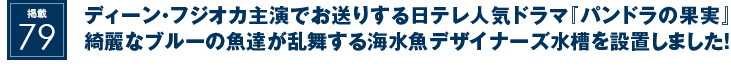 掲載79：ディーン・フジオカ主演でお送りする日テレ人気ドラマ『パンドラの果実』綺麗なブルーの魚達が乱舞する海水魚デザイナーズ水槽を設置しました！