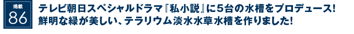 掲載86：テレビ朝日のスペシャルドラマに合計5台の水槽をプロデュース！