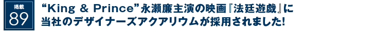 掲載89：“King & Prince”永瀬廉主演の映画『法廷遊戯』に当社のデザイナーズアクアリウムが採用されました！