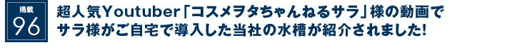 掲載96：超人気Youtuber「コスメヲタちゃんねるサラ」様の動画でサラ様がご自宅で導入した当社の水槽が紹介されました！