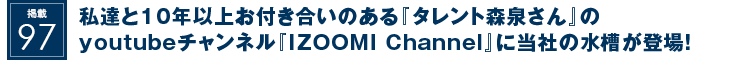 掲載97：私達と10年以上お付き合いのある『タレント森泉さん』のyoutubeチャンネル『IZOOMI Channel』に当社の水槽が登場！