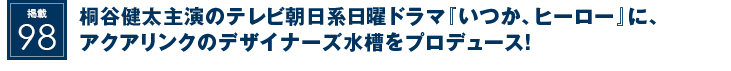 掲載98：桐谷健太主演のテレビ朝日系日曜ドラマ『いつか、ヒーロー』に、アクアリンクのデザイナーズ水槽をプロデュース！
