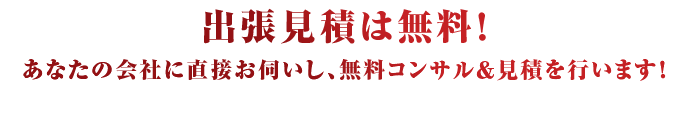出張見積は無料！あなたの会社に直接お伺いし、無料コンサル＆見積を行います！