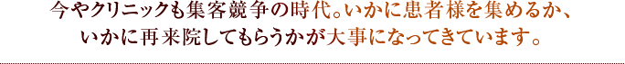 今やクリニックも集客競争の時代。いかに患者様を集めるか、いかに再来院してもらうかが大事になってきています。