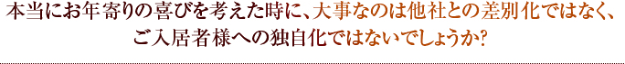 本当にお年寄りの喜びを考えた時に、大事なのは他社との差別化ではなく、ご入居者様への独自化ではないでしょうか？