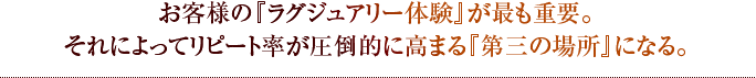 お客様の『ラグジュアリー体験』が最も重要。それによってリピート率が圧倒的に高まる『第三の場所』になる。