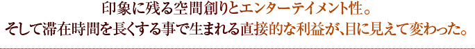 印象に残る空間創りとエンターテイメント性。そして滞在時間を長くする事で生まれる直接的な利益が、目に見えて変わった。