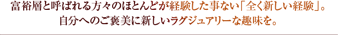 富裕層と呼ばれる方々のほとんどが経験した事ない「全く新しい経験」。自分へのご褒美に新しいラグジュアリーな趣味を。