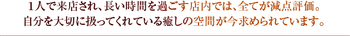 １人で来店され、長い時間を過ごす店内では、全てが減点評価。自分を大切に扱ってくれている癒しの空間が今求められています。