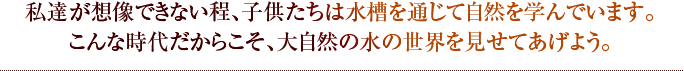 私達が想像できない程、子供たちは水槽を通じて自然を学んでいます。こんな時代だからこそ、大自然の水の世界を見せてあげよう。