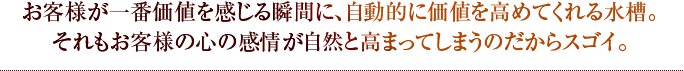 お客様が一番価値を感じる瞬間に、自動的に価値を高めてくれる水槽。それもお客様の心の感情が自然と高まってしまうのだからスゴイ。