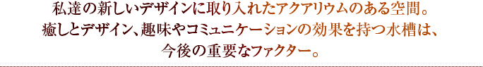 私達の新しいデザインに取り入れたアクアリウムのある空間。癒しとデザイン、趣味やコミュニケーションの効果を持つ水槽は、今後の重要なファクター。