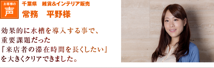 千葉県　雑貨＆インテリア販売　常務　平野様｜効果的に水槽を導入する事で、重要課題だった『来店者の滞在時間を長くしたい』という問題を大きくクリアできました。