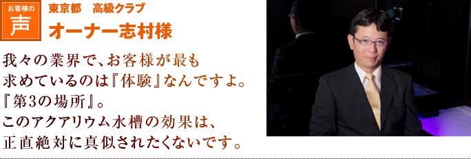 東京都 高級クラブ オーナー志村様|我々の業界で、お客様が最も求めているのは『体験』なんですよ。『第3の場所』。このアクアリウム水槽の効果は、正直絶対に真似されたくないですね。