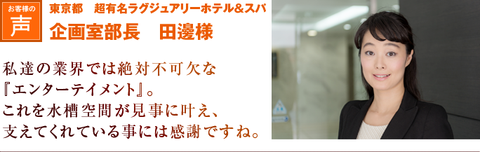 東京都　超有名ラグジュアリーホテル＆スパ　企画室部長　田邊様｜私達の業界では絶対不可欠な『エンターテイメント』。これを水槽空間が見事に叶え、
支えてくれている事には感謝ですね。