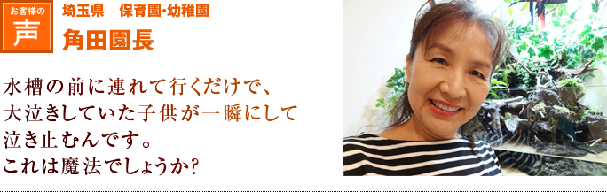 埼玉県　保育園・幼稚園　角田園長｜水槽の前に連れて行くだけで、大泣きしていた子供が一瞬にして泣き止むんです。これは魔法でしょうか？