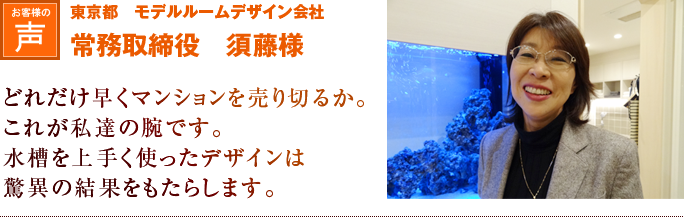 東京都　モデルルームデザイン会社　常務取締役　須藤様｜どれだけ早くマンションを売り切るか。これが私達の腕です。水槽を上手く使ったデザインは驚異の結果をもたらします。