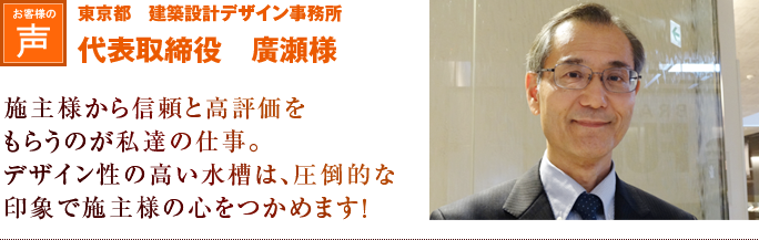 東京都　建築設計デザイン事務所　代表取締役　廣瀬様｜施主様から信頼と高評価をもらうのが私達の仕事。デザイン性の高い水槽は、圧倒的な印象で施主様の心をつかめます！