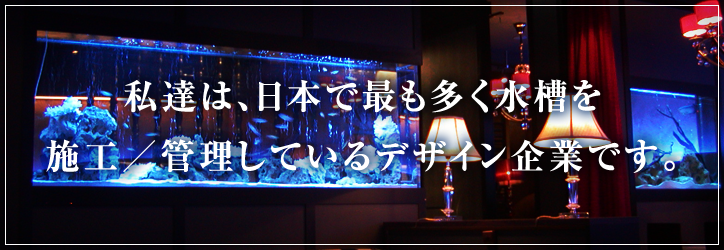 私達は、日本で最も多く水槽を施工／管理しているデザイン企業です。